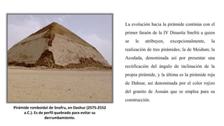 Pirámide romboidal de Snofru, en Dashur (2575-2552
a.C.). Es de perfil quebrado para evitar su
derrumbamiento.
La evolución hacia la pirámide continúa con el
primer faraón de la IV Dinastía Snefrú a quien
se le atribuyen, excepcionalmente, la
realización de tres pirámides; la de Meidum; la
Acodada, denominada así por presentar una
rectificación del ángulo de inclinación de la
propia pirámide, y la última es la pirámide roja
de Dahsur, así denominada por el color rojizo
del granito de Assuán que se emplea para su
construcción.
 