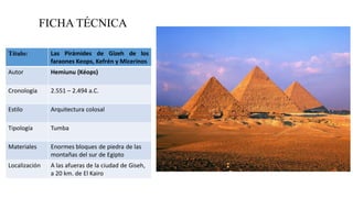 FICHA TÉCNICA
Título: Las Pirámides de Gizeh de los
faraones Keops, Kefrén y Micerinos
Autor Hemiunu (Kéops)
Cronología 2.551 – 2.494 a.C.
Estilo Arquitectura colosal
Tipología Tumba
Materiales Enormes bloques de piedra de las
montañas del sur de Egipto
Localización A las afueras de la ciudad de Giseh,
a 20 km. de El Kairo
 