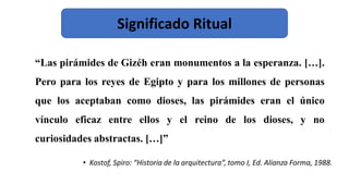“Las pirámides de Gizéh eran monumentos a la esperanza. […].
Pero para los reyes de Egipto y para los millones de personas
que los aceptaban como dioses, las pirámides eran el único
vínculo eficaz entre ellos y el reino de los dioses, y no
curiosidades abstractas. […]”
• Kostof, Spiro: “Historia de la arquitectura”, tomo I, Ed. Alianza Forma, 1988.
Significado Ritual
 