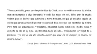 “Parece probable, pues, que las pirámides de Gizeh, estas terroríficas masas de piedra,
eran monumentos a algo inmaterial y sutil, los rayos del sol. Ellos eran la prueba
visible, para el pueblo que cultivaba la tierra benigna, de que el universo seguía un
orden que garantizaba su bienestar y seguridad. Para nosotros son montañas de piedra.
Pero para sus espectadores verdaderos, emanaban haces luminosos (piedra caliza y
cubierta de oro en su cima) que llevaban hasta el cielo…proclamaban la verdad de la
promesa: “yo soy la luz del mundo…aquel que crea en mí aunque yo muera, no
morirá nunca”.
Kostof, Spiro: “Historia de la arquitectura”, tomo I, Ed. Alianza Forma, 1988.
 