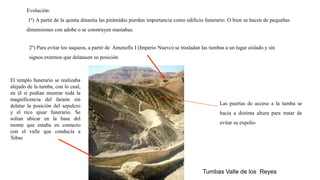 Tumbas Valle de los Reyes
Evolución:
1º) A partir de la quinta dinastía las pirámides pierden importancia como edificio funerario. O bien se hacen de pequeñas
dimensiones con adobe o se construyen mastabas.
2º) Para evitar los saqueos, a partir de Amenofis I (Imperio Nuevo) se trasladan las tumbas a un lugar aislado y sin
signos externos que delatasen su posición
El templo funerario se realizaba
alejado de la tumba, con lo cual,
en él si podían mostrar toda la
magnificencia del faraón sin
delatar la posición del sepulcro
y el rico ajuar funerario. Se
solían ubicar en la base del
monte que estaba en contacto
con el valle que conducía a
Tebas
Las puertas de acceso a la tumba se
hacía a distinta altura para tratar de
evitar su expolio
 