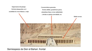 Importancia del paisaje:
Perfecta integración en el
acantilado de rocas blancas y rojas
Características generales:
formas nítidas, geométricas puras,
colosalismo líneas rectas (adintelada)
y hechas en piedra (eternidad), etc.
Doble terraza
Semiespeos de Deir el Bahari. frontal
 