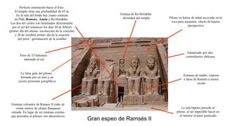 Gran espeo de Ramsés II
Pilono en forma de talud excavado en la
roca para aumentar efecto de lejanía
(perspectiva
Estatuas colosales de Ramses II (más de
veinte metros de altura) flanquean
entrada. En lugar de ser estatuas exentas
que preceden al pilonos son altosrelieves
Friso de 33 babuinos
adorando al sol
Estatuas de madre, esposas
e hijos de Ramsés a menor
escala
Perfecta orientación hacia el Este:
El templo tiene una profundidad de 65 m.
En la sala del fondo hay cuatro estatuas
de Ptah, Ramsés, Amón y Re-Horakhte .
Las dos del centro son iluminadas directamente
por el sol del amanecer los días 20 de febrero
(primer día del shemu: recolección de la cosecha)
y 20 de octubre( primer día de la estación
del peret : germinación de la semilla)
Enmarcado por dos
contrafuertes oblicuos
Estatua de Ra-Horakhte
divinidad del templo
La falsa gola del pilono,
formada por un toro y un
caveto presentan jeroglíficos
La sala hipetra precede al
pilono, al ser imposible hacer en
el interior el patio porticado
 