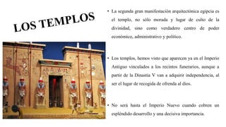 • La segunda gran manifestación arquitectónica egipcia es
el templo, no sólo morada y lugar de culto de la
divinidad, sino como verdadero centro de poder
económico, administrativo y político.
• Los templos, hemos visto que aparecen ya en el Imperio
Antiguo vinculados a los recintos funerarios, aunque a
partir de la Dinastía V van a adquirir independencia, al
ser el lugar de recogida de ofrenda al dios.
• No será hasta el Imperio Nuevo cuando cobren un
espléndido desarrollo y una decisiva importancia.
 