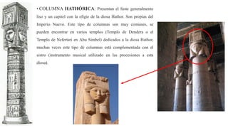 • COLUMNA HATHÓRICA: Presentan el fuste generalmente
liso y un capitel con la efigie de la diosa Hathor. Son propias del
Imperio Nuevo. Este tipo de columnas son muy comunes, se
pueden encontrar en varios templos (Templo de Dendera o el
Templo de Nefertari en Abu Simbel) dedicados a la diosa Hathor,
muchas veces este tipo de columnas está complementada con el
sistro (instrumento musical utilizado en las procesiones a esta
diosa).
 