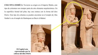 COLUMNA OSIRÍCA: Tuvieron su origen en el Imperio Medio, este
tipo de columnas son siempre parte de otro elemento arquitectónico. En
la superficie frontal del pilar, hay una estatua con la forma del dios
Osiris. Este tipo de columna se pueden encontrar en el templo de Abu
Simbel o en el templo de Hatshepsut en Decir el-Bahari.
El Capitel esta
representado por la
cabeza del dios Osiris
 