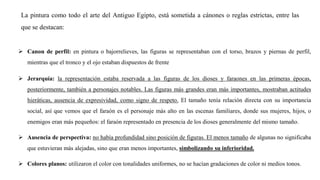 La pintura como todo el arte del Antiguo Egipto, está sometida a cánones o reglas estrictas, entre las
que se destacan:
➢ Canon de perfil: en pintura o bajorrelieves, las figuras se representaban con el torso, brazos y piernas de perfil,
mientras que el tronco y el ojo estaban dispuestos de frente
➢ Jerarquía: la representación estaba reservada a las figuras de los dioses y faraones en las primeras épocas,
posteriormente, también a personajes notables. Las figuras más grandes eran más importantes, mostraban actitudes
hieráticas, ausencia de expresividad, como signo de respeto. El tamaño tenía relación directa con su importancia
social, así que vemos que el faraón es el personaje más alto en las escenas familiares, donde sus mujeres, hijos, o
enemigos eran más pequeños: el faraón representado en presencia de los dioses generalmente del mismo tamaño.
➢ Ausencia de perspectiva: no había profundidad sino posición de figuras. El menos tamaño de algunas no significaba
que estuvieran más alejadas, sino que eran menos importantes, simbolizando su inferioridad.
➢ Colores planos: utilizaron el color con tonalidades uniformes, no se hacían gradaciones de color ni medios tonos.
 