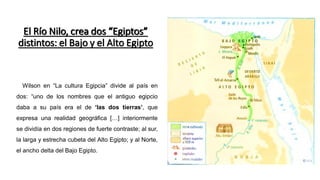 Wilson en “La cultura Egipcia” divide al país en
dos: “uno de los nombres que el antiguo egipcio
daba a su país era el de ‘las dos tierras’, que
expresa una realidad geográfica […] interiormente
se dividía en dos regiones de fuerte contraste; al sur,
la larga y estrecha cubeta del Alto Egipto; y al Norte,
el ancho delta del Bajo Egipto.
El Río Nilo, crea dos “Egiptos”
distintos: el Bajo y el Alto Egipto
 