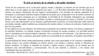 El arte al servicio de la religión y del poder faraónico
“Entre las dos armazones de la civilización egipcia, Estado y Religión, la relación era tan estrecha que no se
sabría decir si el arte egipcio era más religiosos que regio. […] El Rey-Dios dominaba toda la vida religiosa y
artística; las épocas culminantes del arte egipcio correspondieron a los periodos de máximo esplendor de la
monarquía. La monarquía faraónica dispuso siempre de un poder que le aseguraba el uso de medios enormes; las
obras de arte egipcio atestiguan por su colosalidad, la docilidad de los humildes trabajadores que acareaban
bloques, traían materiales preciosos, cincelaban, cavaban y construían para los dioses y el faraón. La fe en los
dioses, en la vida sobrenatural y en los faraones, justificaba tantos sacrificios. El control faraónico sobre todas las
actividades estatales implicó también una orientación del sentido estético. La fuerza de cohesión y tradición en el
arte fue muy grande.
El arte egipcio era un arte utilitario; fue hecho para un propósito muy definido: honrar a los dioses y perpetuar el
ka (espíritu) faraónico. La religión acaparo la principal corriente de energía creadora y la actividad artística
estuvo controlada por el sistema religioso imperante. No se concebía un arte autónomo y las obras de arte no se
hacían para ser vistas y expuestas; gran parte estaba en la oscuridad de los santuarios, en templos inaccesibles o
en tumbas.
La personalidad del artista estaba prácticamente anulada, pero como participaba en las creencias, respaldaba el
sistema creativo. Los artistas trabajaban en talleres anexos a los templos y palacios, donde se educaban los
futuros creadores. El trabajo se realizaba de acuerdo a rígidas normas y preceptos, de tal manera que los
productos eran anti-individuales y convencionales. Era un arte anónimo y colectivo, y los artistas eran
considerados más que artesanos[…]”
Alicia Haber, “Historia del Arte”, tomo I, Cap. II “Arte egipcio: el arte al servicio de la religión y del poder faraónico”, pp. 67-68,
MEC, 1979
 