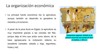 La organización económica
√ La principal fuente económica fue la agricultura,
aunque también se desarrollo la ganadería la
industria y el comercio.
√ A pesar de la poca lluvia en Egipto, la agricultura es
muy importante gracias a las crecidas del Nilo,
porque deja el limo que actúa como abono; de la
base agropecuaria la civilización obtenía su
excedente (cereales: cebada y trigo, legumbres,
frutas y vid)
Campesinos egipcios. Detalle de la
pintura mural de una tumba de Deir-
el-medina, s. XIII a.C.
 