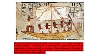 La carencia de algunas materias primas, como madera y los metales, estimuló la
actividad comercial. El comercio era el monopolio del Estado. El faraón enviaba
expediciones a diversos territorios del Cercano Oriente, acompañadas de protección
militar. Las maderas, piedra, metales preciosos y otros productos eran intercambiados
por cereales, textiles y papiros egipcios.
 