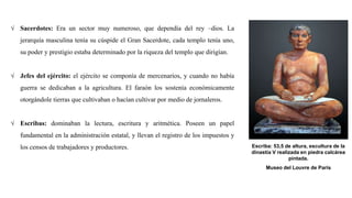 √ Sacerdotes: Era un sector muy numeroso, que dependía del rey –dios. La
jerarquía masculina tenía su cúspide el Gran Sacerdote, cada templo tenía uno,
su poder y prestigio estaba determinado por la riqueza del templo que dirigían.
√ Jefes del ejército: el ejército se componía de mercenarios, y cuando no había
guerra se dedicaban a la agricultura. El faraón los sostenía económicamente
otorgándole tierras que cultivaban o hacían cultivar por medio de jornaleros.
√ Escribas: dominaban la lectura, escritura y aritmética. Poseen un papel
fundamental en la administración estatal, y llevan el registro de los impuestos y
los censos de trabajadores y productores. Escriba: 53,5 de altura, escultura de la
dinastía V realizada en piedra calcárea
pintada.
Museo del Louvre de París
 