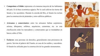 √ Campesinos o Fellah: representa a la inmensa mayoría de los habitantes
del país. Es la base económica egipcia. Por lo cual cultivan las tierras del
faraón y los sacerdotes. Durante la crecida del Río, el faraón los recluta
para la construcción de pirámides y otros edificios públicos.
√ Artesanos y comerciantes: entre los artesanos habían carpinteros,
artistas, dibujantes, orfebres, arquitectos, ceramistas, etc. en esta
clasificación están los mercaderes y comerciantes que se trasladaban en
barcos sobre el Nilo.
√ Esclavos: eran personas sin derechos, generalmente eran prisioneros de
guerra. Servían al palacio del Faraón, en casa de los nobles y sacerdotes.
El faraón los utilizaba para la construcción de los grandes monumentos.
 