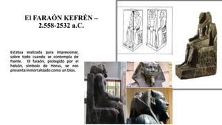 El FARAÓN KEFRÉN –
2.558-2532 a.C.
Estatua realizada para impresionar,
sobre todo cuando se contempla de
frente. El faraón, protegido por el
halcón, símbolo de Horus, se nos
presenta inmortalizado como un Dios.
 