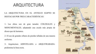 ARQUITECTURA
LA ARQUITECTURA EN EL ANTIGUO EGIPTO SE
DESTACAR POR TRES CARACTERÍSTICAS:
1- Las obras son de gran tamaño: COLOSALES y
MONUMENTALES, adoptando una escala más propia de
dioses que de humanos.
2- El uso de grandes sillares de pierdas talladas de una manera
uniforme.
3- Arquitectura ADINTELADA o ARQUITRABADA:
predomina la línea recta.
 