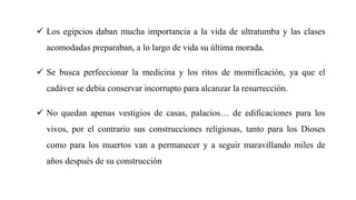  Los egipcios daban mucha importancia a la vida de ultratumba y las clases
acomodadas preparaban, a lo largo de vida su última morada.
 Se busca perfeccionar la medicina y los ritos de momificación, ya que el
cadáver se debía conservar incorrupto para alcanzar la resurrección.
 No quedan apenas vestigios de casas, palacios… de edificaciones para los
vivos, por el contrario sus construcciones religiosas, tanto para los Dioses
como para los muertos van a permanecer y a seguir maravillando miles de
años después de su construcción
 