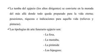 La tumba del egipcio (los altos dirigentes) se convierte en la morada
del más allá donde todo queda preparado para la vida eterna;
posesiones, riquezas e indicaciones para aquella vida (relieves y
pinturas).
Las tipologías de arte funerario egipcio son:
- La fosa,
- La mastaba,
- La pirámide
- Los hipogeos:
 