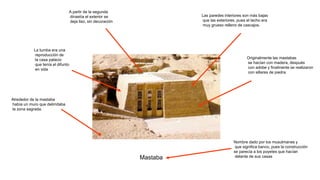 Mastaba
Nombre dado por los musulmanes y
que significa banco, pues la construcción
se parecía a los poyetes que hacían
delante de sus casas
Originalmente las mastabas
se hacían con madera, después
con adobe y finalmente se realizaron
con sillares de piedra
Alrededor de la mastaba
había un muro que delimitaba
la zona sagrada.
La tumba era una
reproducción de
la casa palacio
que tenía el difunto
en vida
Las paredes interiores son más bajas
que las exteriores, pues el techo era
muy grueso relleno de cascajos.
A partir de la segunda
dinastía el exterior se
deja liso, sin decoración
 