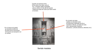Serdab mastaba
Cuando una persona moría
El Ba subía a los cielos, pero el
Ka, o energías vitales necesitaba
para su vida en el más allá del soporte
material de todas las cosas que había usado
en la tierra
En un hueco en la pared
se colocaba el doble del
Ka (para que lo reconociera
se le ponía una inscripción con
su nombre
En el interior de estas
capillas se colocaban todos
los elementos materiales que iba a
necesitar el difunto, ya fuese de modo
real o representado mediante
esculturas y pinturas (esclavos, alimentos, etc.)
 