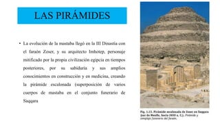 LAS PIRÁMIDES
• La evolución de la mastaba llegó en la III Dinastía con
el faraón Zoser, y su arquitecto Imhotep, personaje
mitificado por la propia civilización egipcia en tiempos
posteriores, por su sabiduría y sus amplios
conocimientos en construcción y en medicina, creando
la pirámide escalonada (superposición de varios
cuerpos de mastaba en el conjunto funerario de
Saqqara
 