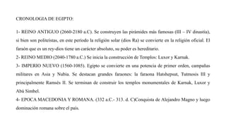 CRONOLOGIA DE EGIPTO:
1- REINO ANTIGUO (2660-2180 a.C). Se construyen las pirámides más famosas (III – IV dinastía),
si bien son politeístas, en este período la religión solar (dios Ra) se convierte en la religión oficial. El
faraón que es un rey-dios tiene un carácter absoluto, su poder es hereditario.
2- REINO MEDIO (2040-1780 a.C.) Se inicia la construcción de Templos: Luxor y Karnak.
3- IMPERIO NUEVO (1560-1085). Egipto se convierte en una potencia de primer orden, campañas
militares en Asia y Nubia. Se destacan grandes faraones: la faraona Hatshepsut, Tutmosis III y
principalmente Ramsés II. Se terminan de construir los templos monumentales de Karnak, Luxor y
Abú Simbel.
4- EPOCA MACEDONIA Y ROMANA. (332 a.C.- 313. d. C)Conquista de Alejandro Magno y luego
dominación romana sobre el país.
 