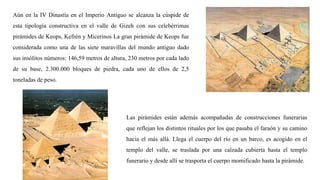 Aún en la IV Dinastía en el Imperio Antiguo se alcanza la cúspide de
esta tipología constructiva en el valle de Gizeh con sus celebérrimas
pirámides de Keops, Kefrén y Micerinos La gran pirámide de Keops fue
considerada como una de las siete maravillas del mundo antiguo dado
sus insólitos números: 146,59 metros de altura, 230 metros por cada lado
de su base, 2.300.000 bloques de piedra, cada uno de ellos de 2,5
toneladas de peso.
Las pirámides están además acompañadas de construcciones funerarias
que reflejan los distintos rituales por los que pasaba el faraón y su camino
hacia el más allá. Llega el cuerpo del río en un barco, es acogido en el
templo del valle, se traslada por una calzada cubierta hasta el templo
funerario y desde allí se trasporta el cuerpo momificado hasta la pirámide.
 