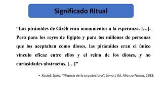 “Las pirámides de Gizéh eran monumentos a la esperanza. […].
Pero para los reyes de Egipto y para los millones de personas
que los aceptaban como dioses, las pirámides eran el único
vínculo eficaz entre ellos y el reino de los dioses, y no
curiosidades abstractas. […]”
• Kostof, Spiro: “Historia de la arquitectura”, tomo I, Ed. Alianza Forma, 1988.
Significado Ritual
 