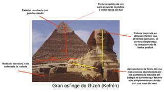 Gran esfinge de Gizeh (Kefrén)
Exterior recubierto con
granito rosado
Punta revestida de oro
para provocar destellos
e imitar rayos del sol
Aprovecharon la forma de una
masa rocosa abandonada por
los canteros (la mayoría del
cuerpo no tuvieron que tallarlo
sino simplemente recubrirlo
con una capa de yeso
57 m.
20 m.
Cabeza inspirada en
el faraón Kefrén con
el nemes (pañuelo), el
aureus (serpiente) y
ha desaparecido la
barba postiza
Rodeada de rocas, sólo
sobresale la cabeza
215 m.
143 m.
 