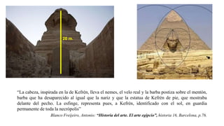 20 m.
“La cabeza, inspirada en la de Kefrén, lleva el nemes, el velo real y la barba postiza sobre el mentón,
barba que ha desaparecido al igual que la nariz y que la estatua de Kefrén de pie, que mostraba
delante del pecho. La esfinge, representa pues, a Kefrén, identificado con el sol, en guardia
permanente de toda la necrópolis”
Blanco Freijeiro, Antonio: “Historia del arte. El arte egipcio”, historia 16, Barcelona, p.76.
 