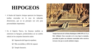 HIPOGEOS
• A finales del Imperio Antiguo aparecen los hipogeos,
tumbas excavadas en la roca de reducidas
dimensiones, que en un principio son solo para
personalidades importantes.
• En el Imperio Nuevo, los faraones también se
enterraron en hipogeos, produciéndose así un cambio
radical en los conjuntos funerarios reales:
 Separación del lugar de sepultura
 Más escondidas y difícil de saquear
 Templo funerario.
Templo funeraria de la Reina Hatshepsut (1490-1470 a.C.9, en
Deir el-Bahari. Esta excavado en la roca bajo la montaña,
precedido de patios con columnas construidas sobre sucesivas
terrazas a las que se accede mediante rampas.
 