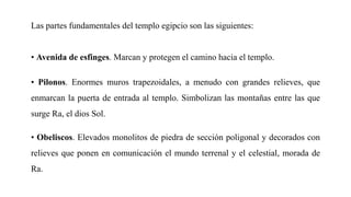 Las partes fundamentales del templo egipcio son las siguientes:
• Avenida de esfinges. Marcan y protegen el camino hacia el templo.
• Pilonos. Enormes muros trapezoidales, a menudo con grandes relieves, que
enmarcan la puerta de entrada al templo. Simbolizan las montañas entre las que
surge Ra, el dios Sol.
• Obeliscos. Elevados monolitos de piedra de sección poligonal y decorados con
relieves que ponen en comunicación el mundo terrenal y el celestial, morada de
Ra.
 