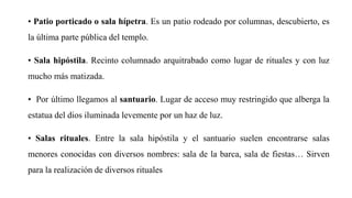 • Patio porticado o sala hípetra. Es un patio rodeado por columnas, descubierto, es
la última parte pública del templo.
• Sala hipóstila. Recinto columnado arquitrabado como lugar de rituales y con luz
mucho más matizada.
• Por último llegamos al santuario. Lugar de acceso muy restringido que alberga la
estatua del dios iluminada levemente por un haz de luz.
• Salas rituales. Entre la sala hipóstila y el santuario suelen encontrarse salas
menores conocidas con diversos nombres: sala de la barca, sala de fiestas… Sirven
para la realización de diversos rituales
 