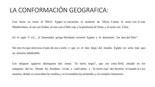 LA CONFORMACIÓN GEOGRAFICA:
Una tierra en torno al NILO: Egipto se encuentra al nordeste de África. Limita al norte con el mar
Mediterráneo, al sur con Sudán, al este con el Mar rojo y la península de Sinaí, y al oeste con Libia.
En el siglo V a.C., el historiador griego Heródoto recorrió Egipto y lo denominó “un don del Nilo”.
Sin este río que atraviesa el país de sur a norte y que es el más largo del mundo, Egipto no sería más que
un desierto inhabitable.
Los antiguos egipcios distinguían dos zonas: “la tierra negra”, que era zona fértil, situada en los
márgenes del río. Donde los hombres vivían y cultivaban; y “la tierra roja” del desierto: el mundo d e los
muertos, donde se excavaban las tumbas y se levantaban las pirámides y los templos funerarios.
 
