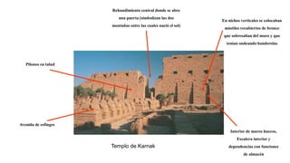 Templo de Karnak
Avenida de esfinges
Pilonos en talud
Interior de muros huecos.
Escalera interior y
dependencias con funciones
de almacén
Rehundimiento central donde se abre
una puerta (simbolizan las dos
montañas entre las cuales nació el sol)
En nichos verticales se colocaban
mástiles recubiertos de bronce
que sobresalían del muro y que
tenían ondeando banderolas
 
