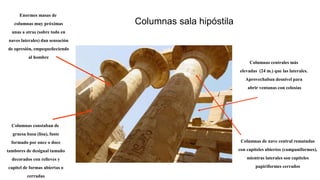Columnas sala hipóstila
Columnas centrales más
elevadas (24 m.) que las laterales.
Aprovechaban desnivel para
abrir ventanas con celosías
Columnas de nave central rematadas
con capiteles abiertos (campaniformes),
mientras laterales son capiteles
papiriformes cerrados
Columnas constaban de
gruesa basa (lisa), fuste
formado por once o doce
tambores de desigual tamaño
decorados con relieves y
capitel de formas abiertas o
cerradas
Enormes masas de
columnas muy próximas
unas a otras (sobre todo en
naves laterales) dan sensación
de opresión, empequeñeciendo
al hombre
 