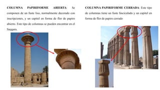 COLUMNA PAPIRIFORME ABIERTA: Se
componen de un fuste liso, normalmente decorado con
inscripciones, y un capitel en forma de flor de papiro
abierto. Este tipo de columnas se pueden encontrar en el
Saqqara.
COLUMNA PAPIRIFORME CERRADA: Este tipo
de columnas tiene un fuste fasciculado y un capitel en
forma de flor de papiro cerrado
 