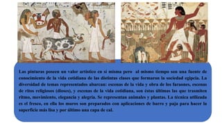Las pinturas poseen un valor artístico en sí misma pero al mismo tiempo son una fuente de
conocimiento de la vida cotidiana de las distintas clases que formaron la sociedad egipcia. La
diversidad de temas representados abarcan: escenas de la vida y obra de los faraones, escenas
de ritos religiosos (dioses), y escenas de la vida cotidiana, son éstas últimas las que trasmiten
ritmo, movimiento, elegancia y alegría. Se representan animales y plantas. La técnica utilizada
es el fresco, en ella los muros son preparados con aplicaciones de barro y paja para hacer la
superficie más lisa y por último una capa de cal.
 