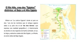 Wilson en “La cultura Egipcia” divide al país en
dos: “uno de los nombres que el antiguo egipcio
daba a su país era el de ‘las dos tierras’, que
expresa una realidad geográfica […] interiormente
se dividía en dos regiones de fuerte contraste; al sur,
la larga y estrecha cubeta del Alto Egipto; y al Norte,
el ancho delta del Bajo Egipto.
El Río Nilo, crea dos “Egiptos”
distintos: el Bajo y el Alto Egipto
 