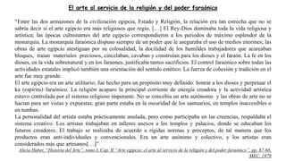 El arte al servicio de la religión y del poder faraónico
“Entre las dos armazones de la civilización egipcia, Estado y Religión, la relación era tan estrecha que no se
sabría decir si el arte egipcio era más religiosos que regio. […] El Rey-Dios dominaba toda la vida religiosa y
artística; las épocas culminantes del arte egipcio correspondieron a los periodos de máximo esplendor de la
monarquía. La monarquía faraónica dispuso siempre de un poder que le aseguraba el uso de medios enormes; las
obras de arte egipcio atestiguan por su colosalidad, la docilidad de los humildes trabajadores que acareaban
bloques, traían materiales preciosos, cincelaban, cavaban y construían para los dioses y el faraón. La fe en los
dioses, en la vida sobrenatural y en los faraones, justificaba tantos sacrificios. El control faraónico sobre todas las
actividades estatales implicó también una orientación del sentido estético. La fuerza de cohesión y tradición en el
arte fue muy grande.
El arte egipcio era un arte utilitario; fue hecho para un propósito muy definido: honrar a los dioses y perpetuar el
ka (espíritu) faraónico. La religión acaparo la principal corriente de energía creadora y la actividad artística
estuvo controlada por el sistema religioso imperante. No se concebía un arte autónomo y las obras de arte no se
hacían para ser vistas y expuestas; gran parte estaba en la oscuridad de los santuarios, en templos inaccesibles o
en tumbas.
La personalidad del artista estaba prácticamente anulada, pero como participaba en las creencias, respaldaba el
sistema creativo. Los artistas trabajaban en talleres anexos a los templos y palacios, donde se educaban los
futuros creadores. El trabajo se realizaba de acuerdo a rígidas normas y preceptos, de tal manera que los
productos eran anti-individuales y convencionales. Era un arte anónimo y colectivo, y los artistas eran
considerados más que artesanos[…]”
Alicia Haber, “Historia del Arte”, tomo I, Cap. II “Arte egipcio: el arte al servicio de la religión y del poder faraónico”, pp. 67-68,
MEC, 1979
 