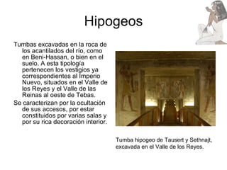 Hipogeos Tumbas excavadas en la roca de los acantilados del río, como en Beni-Hassan, o bien en el suelo. A esta tipología pertenecen los vestigios ya correspondientes al Imperio Nuevo, situados en el Valle de los Reyes y el Valle de las Reinas al oeste de Tebas.  Se caracterizan por la ocultación de sus accesos, por estar constituidos por varias salas y por su rica decoración interior. Tumba hipogeo de Tausert y Sethnajt, excavada en el Valle de los Reyes.  