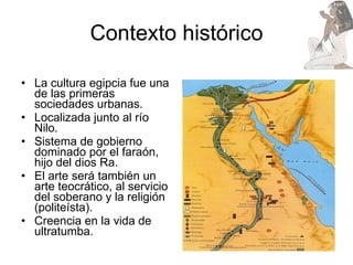 Contexto histórico La cultura egipcia fue una de las primeras sociedades urbanas. Localizada junto al río Nilo. Sistema de gobierno dominado por el faraón, hijo del dios Ra.  El arte será también un arte teocrático, al servicio del soberano y la religión (politeísta). Creencia en la vida de ultratumba. 