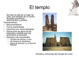 El templo Se trata no sólo de un lugar de culto, sino también de un centro de poder económico, administrativo y político. Características: Monumentalismo. Forma arquitrabada. Columnas con varias tipologías.  Disminución de altura de las estancias a medida que nos acercamos al santuario. Ejemplos más importantes: Templos de Karnak y Luxor. Hemispeos de Hatshetsup. Speos de Ramsés II y su favorita Nefertari. Entrada y columnata del Templo de Luxor. 