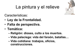 La pintura y el relieve Características: Ley de la Frontalidad. Falta de perspectiva. Temática:  Religión: dioses, culto a los muertos. Vida palaciega: vida del faraón, batallas… Vida cotidiana: trabajos, oficios, construcciones. 