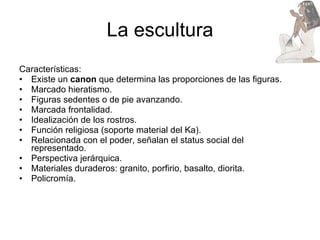 La escultura Características: Existe un  canon  que determina las proporciones de las figuras. Marcado hieratismo. Figuras sedentes o de pie avanzando. Marcada frontalidad. Idealización de los rostros. Función religiosa (soporte material del Ka). Relacionada con el poder, señalan el status social del representado. Perspectiva jerárquica. Materiales duraderos: granito, porfirio, basalto, diorita.  Policromía. 