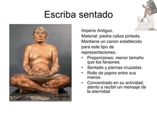 Escriba sentado Imperio Antiguo. Material: piedra caliza pintada. Mantiene un canon establecido  para este tipo de  representaciones: Proporciones: menor tamaño que los faraones Sentado y piernas cruzadas Rollo de papiro entre sus manos Concentrado en su actividad, atento a recibir un mensaje de la eternidad 