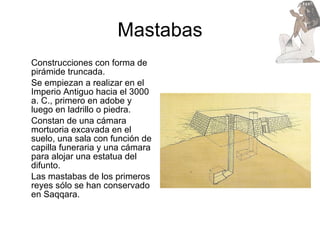 Mastabas Construcciones con forma de pirámide truncada. Se empiezan a realizar en el Imperio Antiguo hacia el 3000 a. C., primero en adobe y luego en ladrillo o piedra.  Constan de una cámara mortuoria excavada en el suelo, una sala con función de capilla funeraria y una cámara para alojar una estatua del difunto. Las mastabas de los primeros reyes sólo se han conservado en Saqqara. 