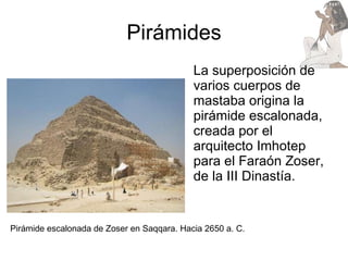 Pirámides La superposición de varios cuerpos de mastaba origina la pirámide escalonada, creada por el arquitecto Imhotep para el Faraón Zoser, de la III Dinastía. Pirámide escalonada de Zoser en Saqqara. Hacia 2650 a. C. 