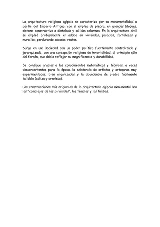 La arquitectura religiosa egipcia se caracteriza por su monumentalidad a
partir del Imperio Antiguo, con el empleo de piedra, en grandes bloques,
sistema constructivo a dintelado y sólidas columnas. En la arquitectura civil
se empleó profusamente el adobe en viviendas, palacios, fortalezas y
murallas, perdurando escasos restos.
Surge en una sociedad con un poder político fuertemente centralizado y
jerarquizado, con una concepción religiosa de inmortalidad, al principio sólo
del faraón, que debía reflejar su magnificencia y durabilidad.
Se consigue gracias a los conocimientos matemáticos y técnicos, a veces
desconcertantes para la época, la existencia de artistas y artesanos muy
experimentados, bien organizados y la abundancia de piedra fácilmente
tallable (caliza y arenisca).
Las construcciones más originales de la arquitectura egipcia monumental son
los "complejos de las pirámides", los templos y las tumbas.
 
