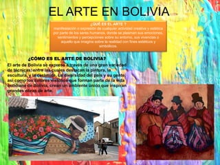 EL ARTE EN BOLIVIA
¿CÓMO ES EL ARTE DE BOLIVIA?
El arte de Bolivia se expresa a través de una gran variedad
de técnicas, entre las cuales destacan la pintura, la
escultura, y la cerámica. La diversidad del país y su gente,
así como los colores vistosos que forman parte de la vida
cotidiana de Bolivia, crean un ambiente único que inspiran
grandes obras de arte.
¿QUÉ ES EL ARTE ?
manifestación o expresión de cualquier actividad creativa y estética
por parte de los seres humanos, donde se plasman sus emociones,
sentimientos y percepciones sobre su entorno, sus vivencias o
aquello que imagina sobre la realidad con fines estéticos y
simbólicos.
 