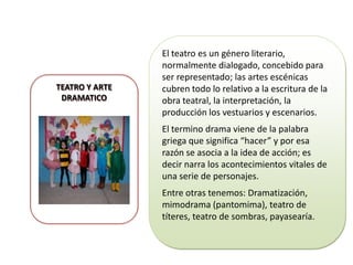 TEATRO Y ARTE
DRAMATICO

El teatro es un género literario,
normalmente dialogado, concebido para
ser representado; las artes escénicas
cubren todo lo relativo a la escritura de la
obra teatral, la interpretación, la
producción los vestuarios y escenarios.
El termino drama viene de la palabra
griega que significa “hacer” y por esa
razón se asocia a la idea de acción; es
decir narra los acontecimientos vitales de
una serie de personajes.
Entre otras tenemos: Dramatización,
mimodrama (pantomima), teatro de
títeres, teatro de sombras, payasearía.

 